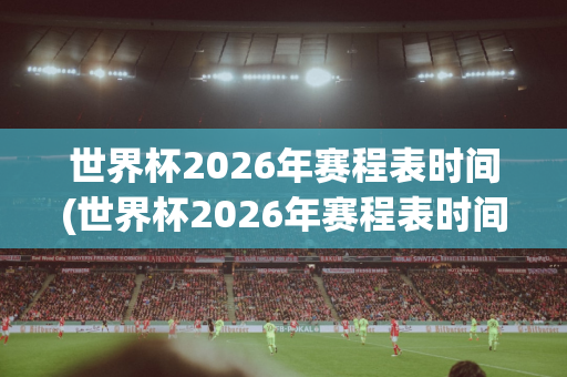 世界杯2026年赛程表时间(世界杯2026年赛程表时间表格)